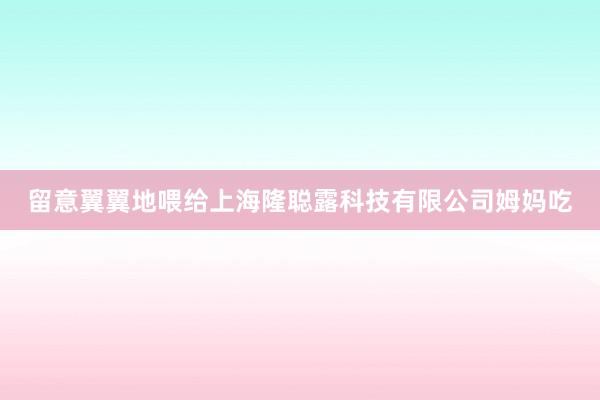 留意翼翼地喂给上海隆聪露科技有限公司姆妈吃