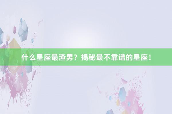什么星座最渣男？揭秘最不靠谱的星座！
