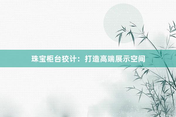珠宝柜台狡计：打造高端展示空间