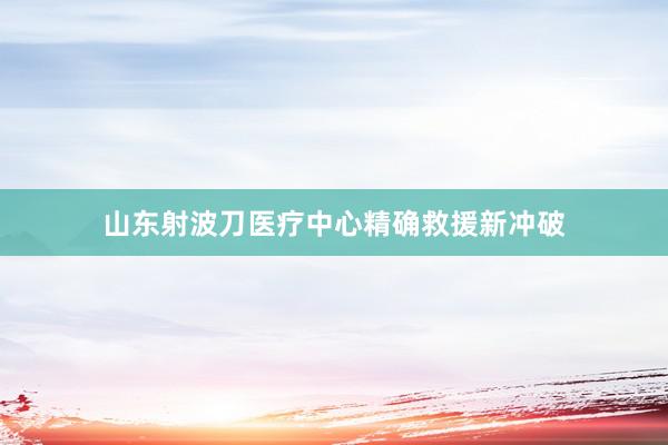 山东射波刀医疗中心精确救援新冲破