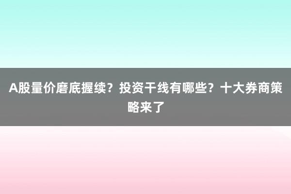 A股量价磨底握续？投资干线有哪些？十大券商策略来了